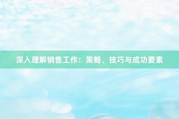 深入理解销售工作：策略、技巧与成功要素